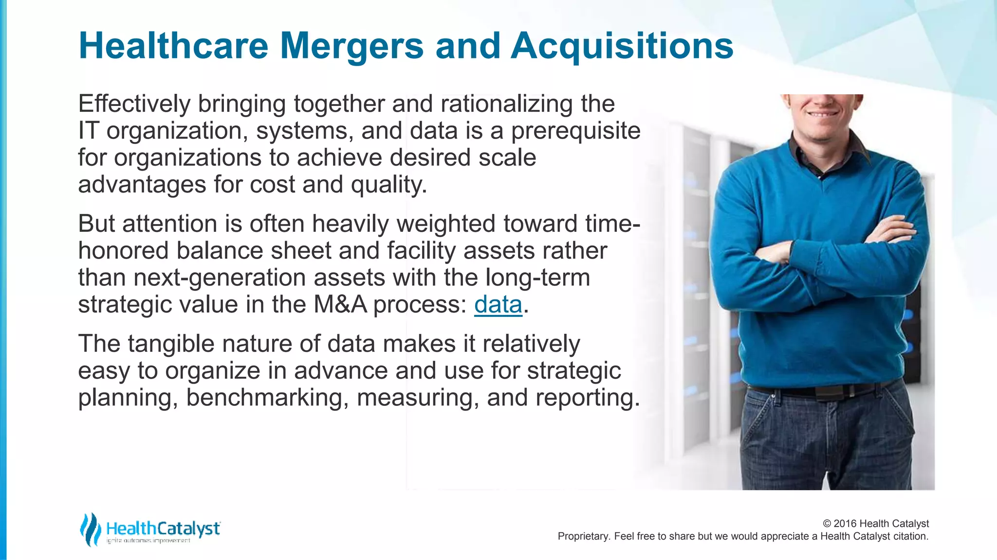 © 2016 Health Catalyst
Proprietary. Feel free to share but we would appreciate a Health Catalyst citation.
Healthcare Mergers and Acquisitions
Effectively bringing together and rationalizing the
IT organization, systems, and data is a prerequisite
for organizations to achieve desired scale
advantages for cost and quality.
But attention is often heavily weighted toward time-
honored balance sheet and facility assets rather
than next-generation assets with the long-term
strategic value in the M&A process: data.
The tangible nature of data makes it relatively
easy to organize in advance and use for strategic
planning, benchmarking, measuring, and reporting.
 