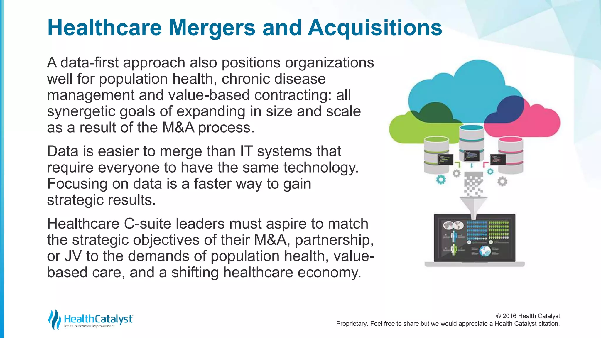 © 2016 Health Catalyst
Proprietary. Feel free to share but we would appreciate a Health Catalyst citation.
Healthcare Mergers and Acquisitions
A data-first approach also positions organizations
well for population health, chronic disease
management and value-based contracting: all
synergetic goals of expanding in size and scale
as a result of the M&A process.
Data is easier to merge than IT systems that
require everyone to have the same technology.
Focusing on data is a faster way to gain
strategic results.
Healthcare C-suite leaders must aspire to match
the strategic objectives of their M&A, partnership,
or JV to the demands of population health, value-
based care, and a shifting healthcare economy.
 
