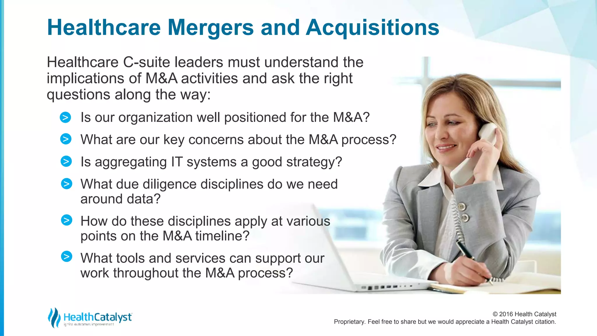 © 2016 Health Catalyst
Proprietary. Feel free to share but we would appreciate a Health Catalyst citation.
Healthcare Mergers and Acquisitions
Healthcare C-suite leaders must understand the
implications of M&A activities and ask the right
questions along the way:
Is our organization well positioned for the M&A?
What are our key concerns about the M&A process?
Is aggregating IT systems a good strategy?
What due diligence disciplines do we need
around data?
How do these disciplines apply at various
points on the M&A timeline?
What tools and services can support our
work throughout the M&A process?
>
>
>
>
>
>
 