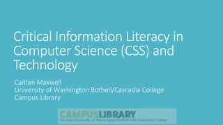 Critical Information Literacy in
Computer Science (CSS) and
Technology
Caitlan Maxwell
University of Washington Bothell/Cascadia College
Campus Library
 