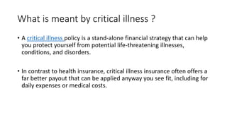What is meant by critical illness ?
• A critical illness policy is a stand-alone financial strategy that can help
you protect yourself from potential life-threatening illnesses,
conditions, and disorders.
• In contrast to health insurance, critical illness insurance often offers a
far better payout that can be applied anyway you see fit, including for
daily expenses or medical costs.
 