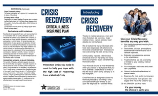 CRITICAL ILLNESS
CRISISCRISIS
RECOVERYRECOVERY
Protection when you need it
most to help you cope with
the high cost of recovering
from a Medical Crisis
INSURANCE PLAN
POLICY FORM H-0186
Introducing
CRISISCRISIS
RECOVERYRECOVERY
Thanks to medical advances, more and
more American are surviving major
medical crises– cancer, strokes, heart
attacks and kidney failure.
We all realize that many individuals who
have been diagnosed with what at one
time were considered fatal illnesses are
now overcoming the odds and surviving.
Unfortunately, it places a tremendous
emotional strain on the family and many
times accompanied by an overwhelming
financial burden.
Your financial security is most threatened
when you are told by a physician that you
have suffered a heart attack or stroke or
that the tissue taken during a biopsy is, in
fact malignant.
Crisis Recovery is designed to ease the
financial pressure by providing a lump
sum cash benefit paid directly to you
upon the diagnosis of a covered illness.
Use your Crisis Recovery
benefits any way you wish.
It’s your money
the choice is up to you
 Non-medical expenses resulting from
your condition.
 Deductibles, co-pays, prescriptions,
experimental treatments and out of
network expenses.
 Extended convalescence services
or for rehabilitation
 Treatments that are not covered by
or limited by your existing medical
insurance.
 Your mortgage, auto loans and credit
card payments.
 Home or automobile alterations for
special needs.
 Expenses for child and/or nursing care
 Your income and your spouse’s lost
wages while he or she cares for you.
Or any other bills you may have.
Definitions (Continued)
Organ Transplant (kidney)
The actual undergoing, as a recipient, of a transplant due
to failure of the kidney.
End Stage Renal Failure
Diagnosis by a Legally Qualified Physician who is a board
certified Nephrologist, of End Stage Renal disease which:
(1) results in chronic irreversible failure of both kidneys to
function; and
(2) requires an insured person to undergo regular renal
dialysis at least weekly.
Exclusions and Limitations
Benefits will not be payable for any such loss resulting from
or in connection with: (1) suicide, attempted suicide or
intentional self-inflicted Injury, whether sane or insane; (2)
war or any act of war (whether declared or undeclared) or
participating in a riot or felony; (3) being intoxicated (as
determined by the laws governing the operation of motor
vehicles in the jurisdiction where the loss or cause of loss
occurs) or under the influence of an illegal substance or a
narcotic (except for narcotics used as prescribed to an
insured person by a physician); (4) the insured person’s
commission or attempt to commit a felony or to which a
contributing cause was the insured person’s being en-
gaged in an illegal occupation; (5) loss that begins prior to
the effective date of coverage.
PRE-EXISTING SICKNESS OR INJURY PROVISION:
The benefits of the policy will not be payable during the
first 12 months that coverage is in force with respect to an
insured person for a loss caused by a Pre-Existing Sick-
ness or Injury disclosed or not disclosed in the application.
This 12 month period is measured from the effective date
of coverage for each insured person. A Pre-Existing Sick-
ness or Injury means a Sickness or Injury which is Diag-
nosed by a legally qualified physician or for which medical
advice or treatment was recommended or received from a
legally qualified physician within 12 months prior to the
effective date of coverage for each insured person.
Underwritten By:
Philadelphia American Life Insurance Company
P.O. Box 4884
Houston, TX 77210-4884
 