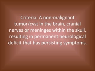 Criteria: A non-malignant tumor/cyst in the brain, cranial nerves or meninges within the skull, resulting in permanent neurological deficit that has persisting symptoms. 