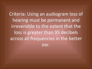 Criteria: Using an audiogram loss of hearing must be permanent and irreversible to the extent that the loss is greater than 95 decibels across all frequencies in the better ear. 