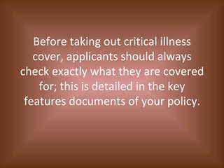 Before taking out critical illness cover, applicants should always check exactly what they are covered for; this is detailed in the key features documents of your policy. 