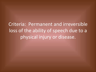 Criteria:  Permanent and irreversible loss of the ability of speech due to a physical injury or disease. 