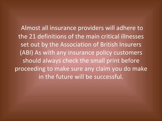 Almost all insurance providers will adhere to the 21 definitions of the main critical illnesses set out by the Association of British Insurers (ABI) As with any insurance policy customers should always check the small print before proceeding to make sure any claim you do make in the future will be successful. 