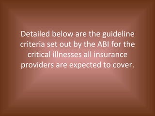 Detailed below are the guideline criteria set out by the ABI for the critical illnesses all insurance providers are expected to cover. 