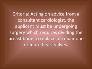 Criteria: Acting on advice from a consultant cardiologist, the applicant must be undergoing surgery which requires dividing the breast bone to replace or repair one or more heart valves. 