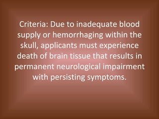 Criteria: Due to inadequate blood supply or hemorrhaging within the skull, applicants must experience death of brain tissue that results in permanent neurological impairment with persisting symptoms. 