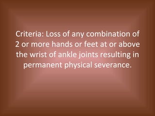 Criteria: Loss of any combination of 2 or more hands or feet at or above the wrist of ankle joints resulting in permanent physical severance. 