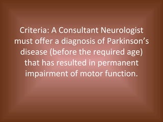 Criteria: A Consultant Neurologist must offer a diagnosis of Parkinson’s disease (before the required age) that has resulted in permanent impairment of motor function. 