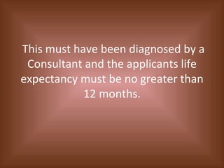 This must have been diagnosed by a Consultant and the applicants life expectancy must be no greater than 12 months. 