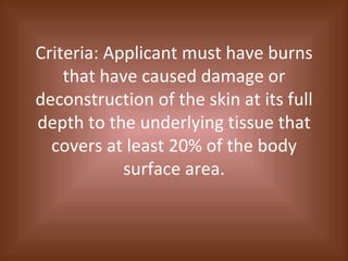 Criteria: Applicant must have burns that have caused damage or deconstruction of the skin at its full depth to the underlying tissue that covers at least 20% of the body surface area. 