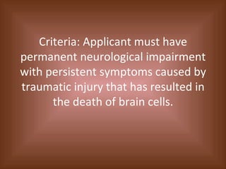 Criteria: Applicant must have permanent neurological impairment with persistent symptoms caused by traumatic injury that has resulted in the death of brain cells. 