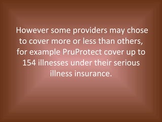 However some providers may chose to cover more or less than others, for example PruProtect cover up to 154 illnesses under their serious illness insurance. 