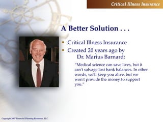 A Better Solution . . . Critical Illness Insurance Created 20 years ago by  Dr. Marius Barnard: “ Medical science can save lives, but it can't salvage lost bank balances. In other words, we'll keep you alive, but we won't provide the money to support you.” 