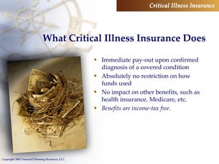 What Critical Illness Insurance Does Immediate pay-out upon confirmed diagnosis of a covered condition Absolutely no restriction on how funds used No impact on other benefits, such as health insurance, Medicare, etc. Benefits are income-tax free. 