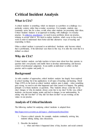 Critical Incident Analysis
What is CIA?
A critical incident is something which we interpret as a problem or a challenge in a
particular context, rather than a routine occurrence. For example, students may
constantly arrive late for a class, or talk when other students are presenting their ideas.
Critical Incident Analysis is an approach to dealing with challenges in everyday
practice. As reflective practitioners we need to pose problems about our practice,
refusing to accept 'what is'. We need to explore incidents which occur in day-to-day
work in order to understand them better and find alternative ways of reacting and
responding to them.
Often a critical incident is personal to an individual. Incidents only become critical,
that is problematic, if the individual sees them in this way. It is after the event that it is
defined as critical.
Why do CIA?
Critical incident analysis can help teachers to know more about how they operate, to
question their own practice and enable them to develop understanding and increase
control of professional judgement. It can enable an individual to reflect on their
practice and to explain and justify it.
Background
As with a number of approaches, critical incident analysis has largely been explored
in school teaching but it has applications to all types of teaching and learning. David
Tripp (1993), in his book on critical incident analysis puts it simply - when something
goes wrong, we need to ask what happened and what caused it to happen. The guiding
principle is to frame incidents as questions. Thus 'students always come late to my
class' changes to 'why do students always come late to my class? In this way, critical
incidents can become turning points and lead to changes to our understanding. In
asking 'why did I do that?' or 'why did I let them do that?' we are working on the
values in our practice.
Analysis of Critical Incidents
The following method for analysing critical incidents is adapted from
http://legacywww.coventry.ac.uk/legacy/ ched/research/critical.htm
1. Choose a critical episode: for example, students continually arriving late,
students talking during class discussions.
2. Describe the incident:
o when and where it happened (time of day, location and social context)
 