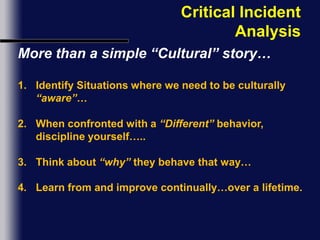 Critical Incident AnalysisMore than a simple “Cultural” story…Identify Situations where we need to be culturally “aware”…When confronted with a “Different” behavior, discipline yourself…..Think about “why” they behave that way…Learn from and improve continually…over a lifetime.