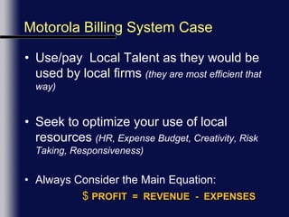 Motorola Billing System CaseUse/pay  Local Talent as they would be used by local firms (they are most efficient that way)Seek to optimize your use of local resources (HR, Expense Budget, Creativity, Risk Taking, Responsiveness)Always Consider the Main Equation:$PROFIT  =  REVENUE  -  EXPENSES