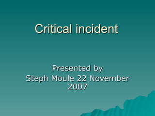 Critical incident Presented by Steph Moule 22 November 2007 
