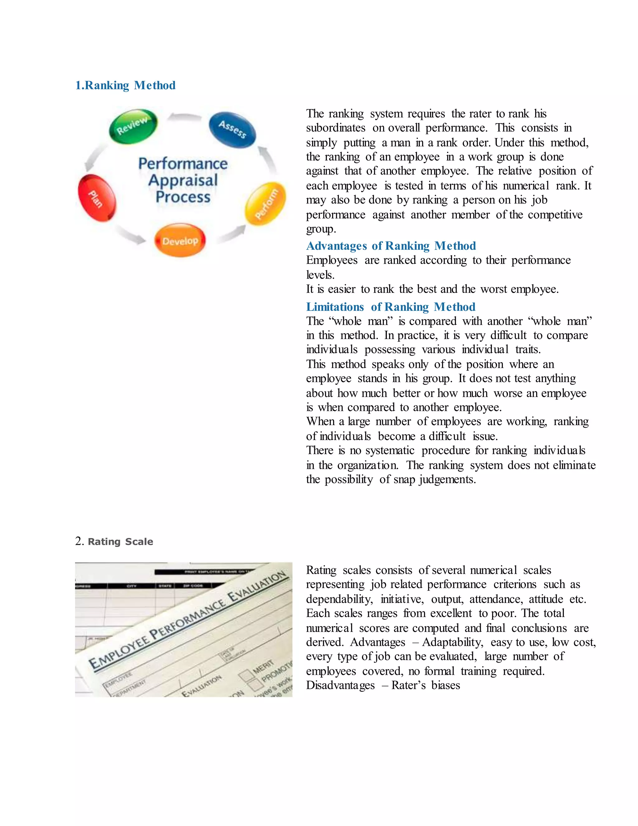 1.Ranking Method
The ranking system requires the rater to rank his
subordinates on overall performance. This consists in
simply putting a man in a rank order. Under this method,
the ranking of an employee in a work group is done
against that of another employee. The relative position of
each employee is tested in terms of his numerical rank. It
may also be done by ranking a person on his job
performance against another member of the competitive
group.
Advantages of Ranking Method
i. Employees are ranked according to their performance
levels.
ii. It is easier to rank the best and the worst employee.
Limitations of Ranking Method
i. The “whole man” is compared with another “whole man”
in this method. In practice, it is very difficult to compare
individuals possessing various individual traits.
ii. This method speaks only of the position where an
employee stands in his group. It does not test anything
about how much better or how much worse an employee
is when compared to another employee.
iii. When a large number of employees are working, ranking
of individuals become a difficult issue.
iv. There is no systematic procedure for ranking individuals
in the organization. The ranking system does not eliminate
the possibility of snap judgements.
2. Rating Scale
Rating scales consists of several numerical scales
representing job related performance criterions such as
dependability, initiative, output, attendance, attitude etc.
Each scales ranges from excellent to poor. The total
numerical scores are computed and final conclusions are
derived. Advantages – Adaptability, easy to use, low cost,
every type of job can be evaluated, large number of
employees covered, no formal training required.
Disadvantages – Rater’s biases
 