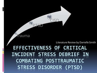 EFFECTIVENESS OF CRITICAL
INCIDENT STRESS DEBRIEF IN
COMBATING POSTTRAUMATIC
STRESS DISORDER (PTSD)
Literature Review by Danielle Smith
Trauma
PTSD
CISD
 