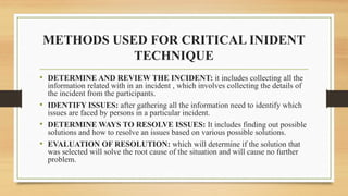 METHODS USED FOR CRITICAL INIDENT
TECHNIQUE
• DETERMINE AND REVIEW THE INCIDENT: it includes collecting all the
information related with in an incident , which involves collecting the details of
the incident from the participants.
• IDENTIFY ISSUES: after gathering all the information need to identify which
issues are faced by persons in a particular incident.
• DETERMINE WAYS TO RESOLVE ISSUES: It includes finding out possible
solutions and how to resolve an issues based on various possible solutions.
• EVALUATION OF RESOLUTION: which will determine if the solution that
was selected will solve the root cause of the situation and will cause no further
problem.
 