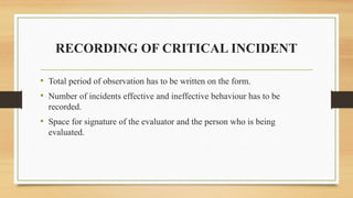RECORDING OF CRITICAL INCIDENT
• Total period of observation has to be written on the form.
• Number of incidents effective and ineffective behaviour has to be
recorded.
• Space for signature of the evaluator and the person who is being
evaluated.
 