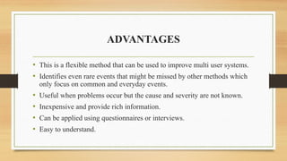 ADVANTAGES
• This is a flexible method that can be used to improve multi user systems.
• Identifies even rare events that might be missed by other methods which
only focus on common and everyday events.
• Useful when problems occur but the cause and severity are not known.
• Inexpensive and provide rich information.
• Can be applied using questionnaires or interviews.
• Easy to understand.
 