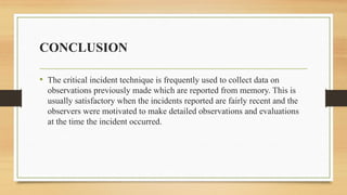 CONCLUSION
• The critical incident technique is frequently used to collect data on
observations previously made which are reported from memory. This is
usually satisfactory when the incidents reported are fairly recent and the
observers were motivated to make detailed observations and evaluations
at the time the incident occurred.
 