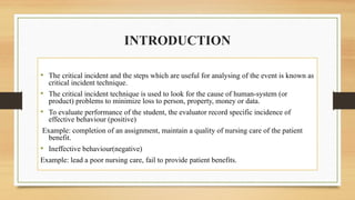 INTRODUCTION
• The critical incident and the steps which are useful for analysing of the event is known as
critical incident technique.
• The critical incident technique is used to look for the cause of human-system (or
product) problems to minimize loss to person, property, money or data.
• To evaluate performance of the student, the evaluator record specific incidence of
effective behaviour (positive)
Example: completion of an assignment, maintain a quality of nursing care of the patient
benefit.
• Ineffective behaviour(negative)
Example: lead a poor nursing care, fail to provide patient benefits.
 