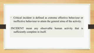 
Critical incident is defined as extreme effective behaviour or
ineffective behaviour to attain the general aims of the activity.
INCIDENT mean any observable human activity that is
sufficiently complete in itself.
 