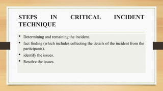 STEPS IN CRITICAL INCIDENT
TECHNIQUE
 Determining and remaining the incident.
 fact finding (which includes collecting the details of the incident from the
participants).
 identify the issues.
 Resolve the issues.
 