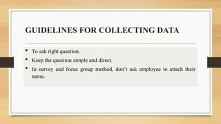 GUIDELINES FOR COLLECTING DATA
 To ask right question.
 Keep the question simple and direct.
 In survey and focus group method, don’t ask employee to attach their
name.
 
