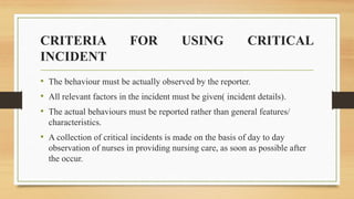 CRITERIA FOR USING CRITICAL
INCIDENT
• The behaviour must be actually observed by the reporter.
• All relevant factors in the incident must be given( incident details).
• The actual behaviours must be reported rather than general features/
characteristics.
• A collection of critical incidents is made on the basis of day to day
observation of nurses in providing nursing care, as soon as possible after
the occur.
 