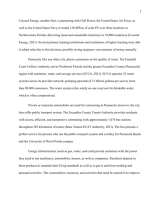 3
Coronal Energy, another firm, is partnering with Gulf Power, the United States Air Force, as
well as the United States Navy to install 120 MWac of solar PV over three locations in
Northwestern Florida, delivering clean and sustainable electricity to 18,000 residences (Coronal
Energy, 2021). Several primary learning institutions and institutions of higher learning were able
to adopt solar due to this decision, possibly saving taxpayers vast amounts of money annually.
Pensacola, like any other city, places a premium on the quality of water. The Emerald
Coast Utilities Authority serves Northwest Florida and the greater Escambia County (Pensacola)
region with sanitation, water, and sewage services (ECUA, 2021). ECUA operates 32 water
systems across its provider network, pumping upwards of 13 billion gallons per year to more
than 90,000 consumers. The water system relies solely on one reservoir for drinkable water,
which is often compromised.
Private or corporate automobiles are used for commuting in Pensacola; however, the city
does offer public transport system. The Escambia County Transit Authority provides residents
with secure, efficient, and inexpensive commuting with approximately 1,076 bus stations
throughout 285 kilometers of routes (Mass Transit/ECAT Authority, 2021). The bus presents a
perfect service for persons who use the public transport system and a trolley for Pensacola Beach
and the University of West Florida campus.
Energy infrastructures (such as gas, water, and coal) provide customers with the power
they need to run machinery, automobiles, houses, as well as companies. Residents depend on
these products to maintain their living standards as well as to get to and from working and
personal activities. The commodities, resources, and activities that must be carried in to improve
 