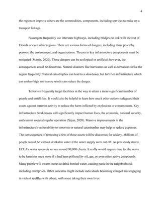 4
the region or improve others are the commodities, components, including services to make up a
transport linkage.
Passengers frequently use interstate highways, including bridges, to link with the rest of
Florida or even other regions. There are various forms of dangers, including those posed by
persons, the environment, and organizations. Threats to key infrastructure components must be
mitigated (Martin, 2020). These dangers can be ecological or artificial; however, the
consequences could be disastrous. Natural disasters like hurricanes as well as tornadoes strike the
region frequently. Natural catastrophes can lead to a slowdown, but fortified infrastructure which
can endure high and severe winds can reduce the danger.
Terrorists frequently target facilities in the way to attain a more significant number of
people and instill fear. It would also be helpful to learn how much other nations safeguard their
assets against terrorist activity to reduce the harm inflicted by explosions or contaminants. Key
infrastructure breakdowns will significantly impact human lives, the economic, national security,
and current societal regular operation (Xijun, 2020). Massive improvements in the
infrastructure's vulnerability to terrorists or natural catastrophes may help to reduce expenses.
The consequences of removing a few of these assets will be disastrous for society. Millions of
people would be without drinkable water if the water supply were cut off. As previously stated,
ECUA's water reservoir serves around 90,000 clients. It really would require time for the water
to be harmless once more if it had been polluted by oil, gas, or even other active compounds.
Many people will swarm stores to drink bottled water, causing panic in the neighborhood,
including enterprises. Other concerns might include individuals becoming enraged and engaging
in violent scuffles with others, with some taking their own lives.
 