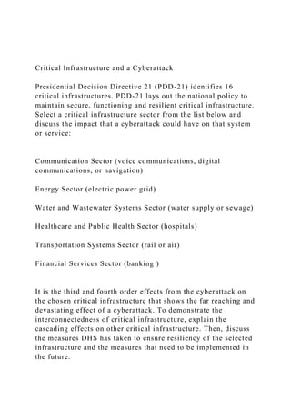 Critical Infrastructure and a Cyberattack
Presidential Decision Directive 21 (PDD-21) identifies 16
critical infrastructures. PDD-21 lays out the national policy to
maintain secure, functioning and resilient critical infrastructure.
Select a critical infrastructure sector from the list below and
discuss the impact that a cyberattack could have on that system
or service:
Communication Sector (voice communications, digital
communications, or navigation)
Energy Sector (electric power grid)
Water and Wastewater Systems Sector (water supply or sewage)
Healthcare and Public Health Sector (hospitals)
Transportation Systems Sector (rail or air)
Financial Services Sector (banking )
It is the third and fourth order effects from the cyberattack on
the chosen critical infrastructure that shows the far reaching and
devastating effect of a cyberattack. To demonstrate the
interconnectedness of critical infrastructure, explain the
cascading effects on other critical infrastructure. Then, discuss
the measures DHS has taken to ensure resiliency of the selected
infrastructure and the measures that need to be implemented in
the future.
 