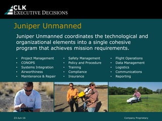 Company Proprietary23-Jun-16
Juniper Unmanned coordinates the technological and
organizational elements into a single cohesive
program that achieves mission requirements.
• Project Management
• CONOPS
• Systems Integration
• Airworthiness
• Maintenance & Repair
• Safety Management
• Policy and Procedure
• Training
• Compliance
• Insurance
• Flight Operations
• Data Management
• Logistics
• Communications
• Reporting
Juniper Unmanned
 