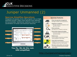 Company Proprietary23-Jun-16
Sparrow Features
Fleet and operation management
• Manage multiple aircraft operations
Regulatory compliance
• Manage regulatory compliance and
generate reports
Data monitoring
• See data as it’s created in real-time
Secure data storage and analysis
• Generate analysis and reports from
operational data
Global access
• Access program operations and data
from anywhere in the world
Smart data search feature
• Highlight the area of interest to call on
catalogued data from that location
80 built-in UAS profiles and counting
• Save additional time with pre-loaded
UAS profiles
010101
Sparrow Simplifies Operations
Integrates all aspects of any UAS program into a single,
seamless process. Flight crews become more efficient
and accountable. Operational readiness improves with
coordination of human and technical resources.
Analyze the
Data
File Reports
Build a
Project
Manage Risk
Monitor
Progress
Manage
Assets
Record Your
Flights
Manage Data
Deliver the
Results
Manage fleet
You fly. We do the rest.
UAS simplified.
Juniper Unmanned (2)
http://juniperunmanned.com/
 