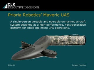 Company Proprietary
A single-person portable and operable unmanned aircraft
system designed as a high-performance, next-generation
platform for small and micro UAS operations.
23-Jun-16
Prioria Robotics’ Maveric UAS
 