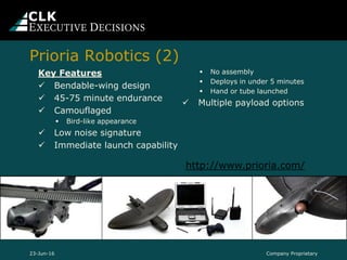 Key Features
 Bendable-wing design
 45-75 minute endurance
 Camouflaged
 Bird-like appearance
 Low noise signature
 Immediate launch capability
 No assembly
 Deploys in under 5 minutes
 Hand or tube launched
 Multiple payload options
http://www.prioria.com/
23-Jun-16 Company Proprietary
Prioria Robotics (2)
 