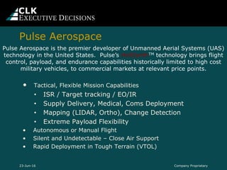 Pulse Aerospace
Company Proprietary23-Jun-16
• Tactical, Flexible Mission Capabilities
• ISR / Target tracking / EO/IR
• Supply Delivery, Medical, Coms Deployment
• Mapping (LIDAR, Ortho), Change Detection
• Extreme Payload Flexibility
• Autonomous or Manual Flight
• Silent and Undetectable – Close Air Support
• Rapid Deployment in Tough Terrain (VTOL)
Pulse Aerospace is the premier developer of Unmanned Aerial Systems (UAS)
technology in the United States. Pulse’s HeliSynthTM technology brings flight
control, payload, and endurance capabilities historically limited to high cost
military vehicles, to commercial markets at relevant price points.
 