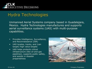  Provides Intelligence, Surveillance,
and Reconnaissance (ISR)
• UAS locates, tracks, and (can
target) high value targets
• UAS helps protects critical
infrastructure (like oil and gas
pipelines), supports public safety,
and assists in disaster
preparedness
Company Proprietary23-Jun-16
Unmanned Aerial Systems company based in Guadalajara,
Mexico. Hydra Technologies manufactures and supports
aerial surveillance systems (UAS) with multi-purpose
capabilities.
Hydra Technologies
 