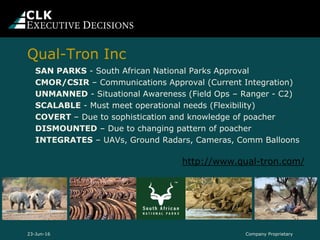 SAN PARKS - South African National Parks Approval
CMOR/CSIR – Communications Approval (Current Integration)
UNMANNED - Situational Awareness (Field Ops – Ranger - C2)
SCALABLE - Must meet operational needs (Flexibility)
COVERT – Due to sophistication and knowledge of poacher
DISMOUNTED – Due to changing pattern of poacher
INTEGRATES – UAVs, Ground Radars, Cameras, Comm Balloons
Company Proprietary23-Jun-16
Qual-Tron Inc
http://www.qual-tron.com/
 