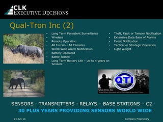 Qual-Tron Inc (2)
• Theft, Fault or Tamper Notification
• Extensive Data Base of Alarms
• Event Notification
• Tactical or Strategic Operation
• Light Weight
SENSORS - TRANSMITTERS - RELAYS – BASE STATIONS – C2
30 PLUS YEARS PROVIDING SENSORS WORLD WIDE
• Long Term Persistent Surveillance
• Wireless
• Remote Operation
• All Terrain - All Climates
• World Wide Alarm Notification
• Battery Operated
• Battle Tested
• Long Term Battery Life – Up to 4 years on
Sensors
Company Proprietary23-Jun-16
 