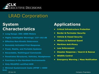 System
Characteristics
• Long Range: 300–3000 Meters
• Highly Intelligible Warnings: 137–162 dB
• Effective Non-Kinetic Deterrence
• Remotely Activated First Response
• Fixed, Mobile, and Portable Systems
• Recordable, Multilingual Commands
• Penetrates Structures, Vehicles, Headphones
• Functions in the Harshest Environments
• Only MILSPEC-certified AHD
• Minimal Sustainment Costs (MTBF > 6000
hrs)
Applications
• Critical Infrastructure Protection
• Border & Perimeter Security
• Vehicle & Vessel Security
• Military & National Guard
• Maritime Anti-Piracy
• Law Enforcement
• Disaster Response / Search & Rescue
• Wildlife Control
• Emergency Warning / Mass Notification
Company Proprietary23-Jun-16
LRAD Corporation
 