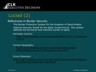 Perimeter Control:
https://www.dropbox.com/s/muoyolj8rf49pn0/Divers_Intruding.a
vi?dl=0
Human Geography:
https://www.dropbox.com/s/x7ox8sh52smn3qi/Luciad-
SAP%20HANA-Human%20Geography.mp4?dl=0
Drone Detection:
https://www.dropbox.com/s/u3xx0fyx32h77c5/Automatic%20Drone
%20Detection%20System.mp4?dl=0
References in Border Security
The Border Protection System for the Kingdom of Saudi-Arabia.
National Security Shield for the Qatar Armed Forces. This system
defends the terrestrial and maritime border of Qatar.
Company Proprietary23-Jun-16
Luciad (2)
 